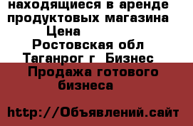 находящиеся в аренде 2 продуктовых магазина › Цена ­ 780 000 - Ростовская обл., Таганрог г. Бизнес » Продажа готового бизнеса   